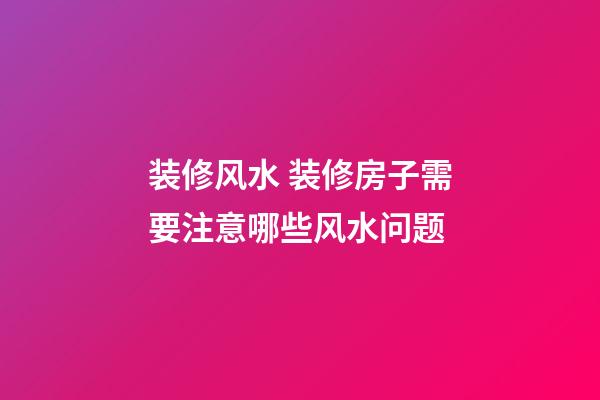 装修风水 装修房子需要注意哪些风水问题